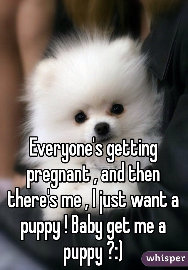 Everyone's getting pregnant , and then there's me , I just want a puppy ! Baby get me a puppy ?:) 