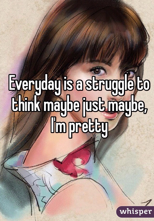 Everyday is a struggle to think maybe just maybe, I'm pretty 