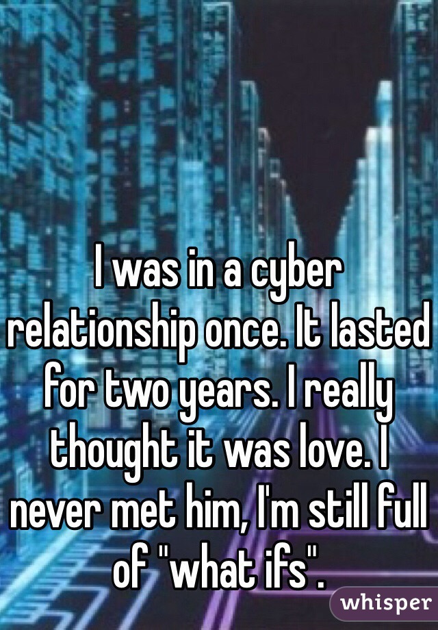 I was in a cyber relationship once. It lasted for two years. I really thought it was love. I never met him, I'm still full of "what ifs".