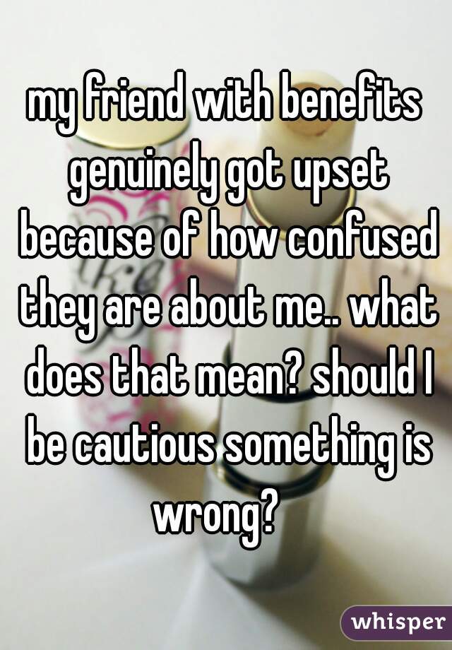 my friend with benefits genuinely got upset because of how confused they are about me.. what does that mean? should I be cautious something is wrong?   