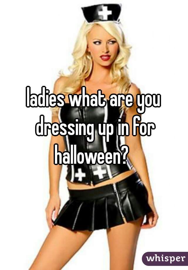 ladies what are you dressing up in for halloween?  
