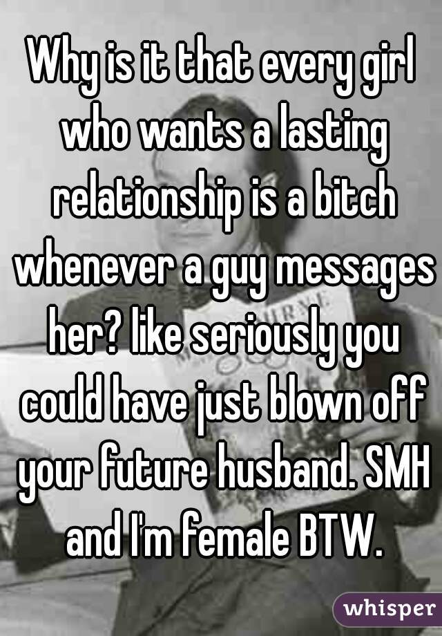Why is it that every girl who wants a lasting relationship is a bitch whenever a guy messages her? like seriously you could have just blown off your future husband. SMH and I'm female BTW.