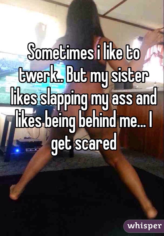Sometimes i like to twerk.. But my sister likes slapping my ass and likes being behind me... I get scared