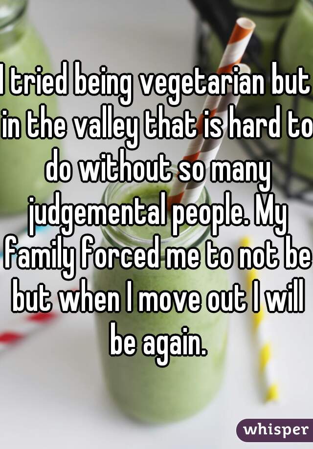 I tried being vegetarian but in the valley that is hard to do without so many judgemental people. My family forced me to not be but when I move out I will be again.