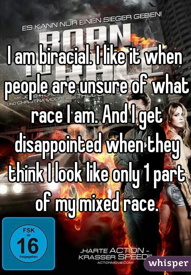 I am biracial. I like it when people are unsure of what race I am. And I get disappointed when they think I look like only 1 part of my mixed race.