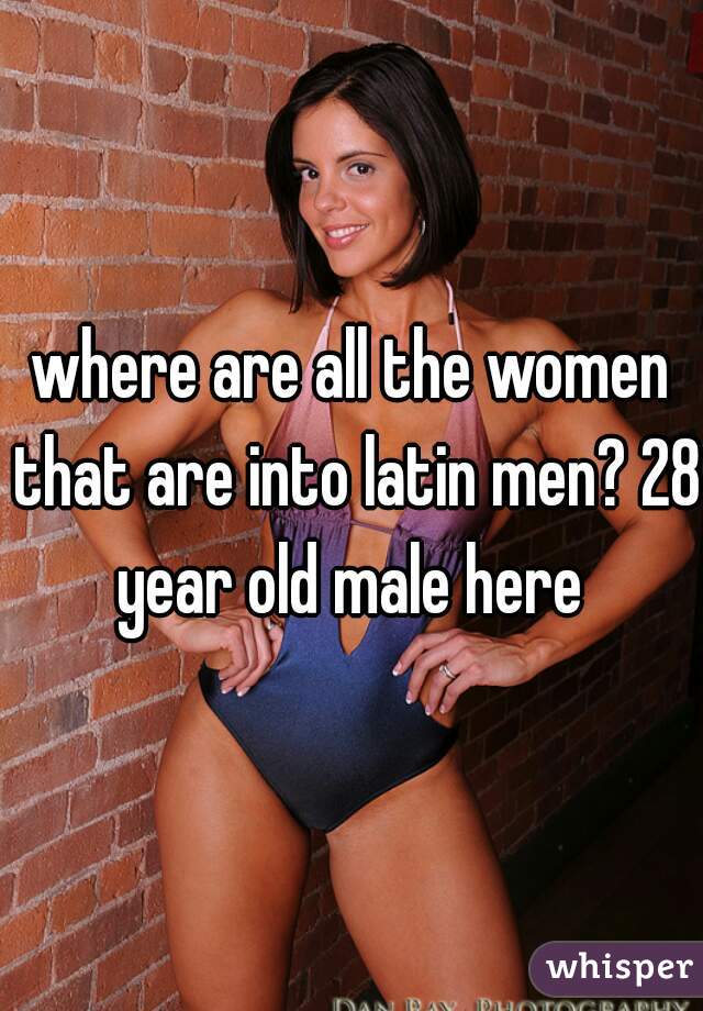 where are all the women that are into latin men? 28 year old male here 