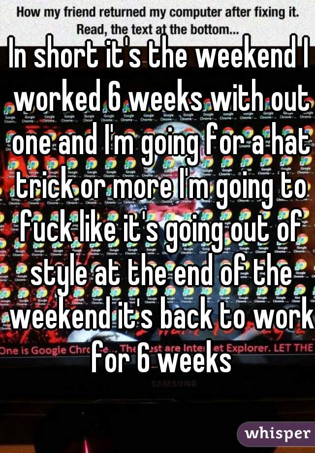 In short it's the weekend I worked 6 weeks with out one and I'm going for a hat trick or more I'm going to fuck like it's going out of style at the end of the weekend it's back to work for 6 weeks