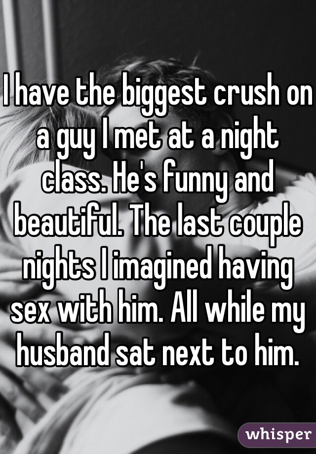 I have the biggest crush on a guy I met at a night class. He's funny and beautiful. The last couple nights I imagined having sex with him. All while my husband sat next to him. 