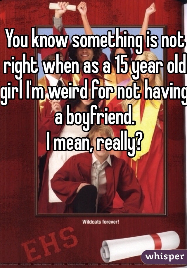 You know something is not right when as a 15 year old girl I'm weird for not having a boyfriend.
I mean, really? 