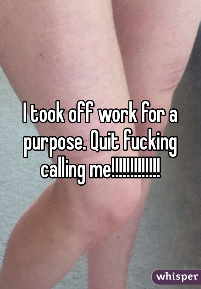 I took off work for a purpose. Quit fucking calling me!!!!!!!!!!!!!