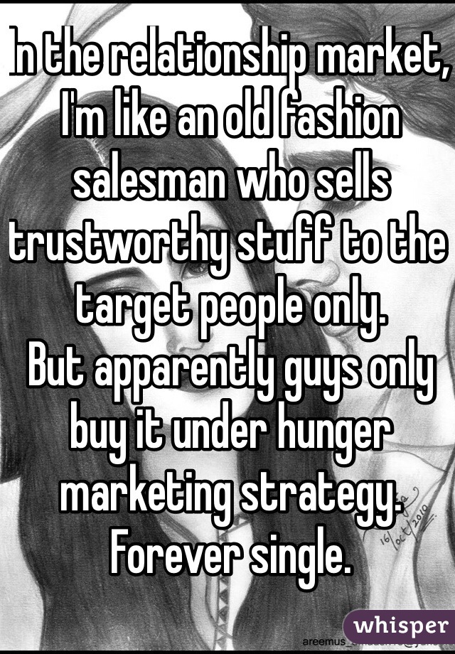 In the relationship market, I'm like an old fashion salesman who sells trustworthy stuff to the target people only. 
But apparently guys only buy it under hunger marketing strategy. 
Forever single.