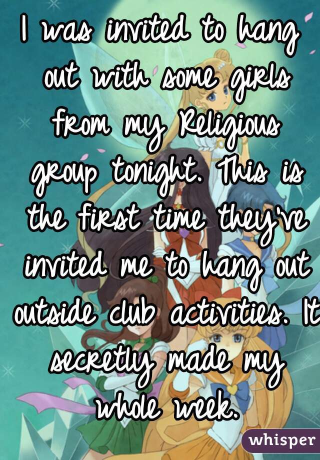 I was invited to hang out with some girls from my Religious group tonight. This is the first time they've invited me to hang out outside club activities. It secretly made my whole week.