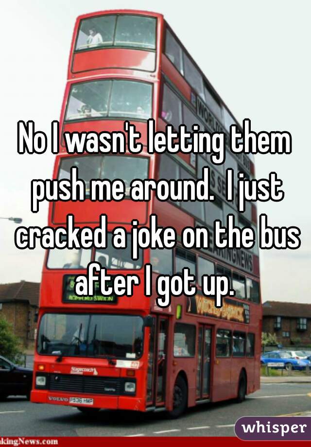 No I wasn't letting them push me around.  I just cracked a joke on the bus after I got up. 