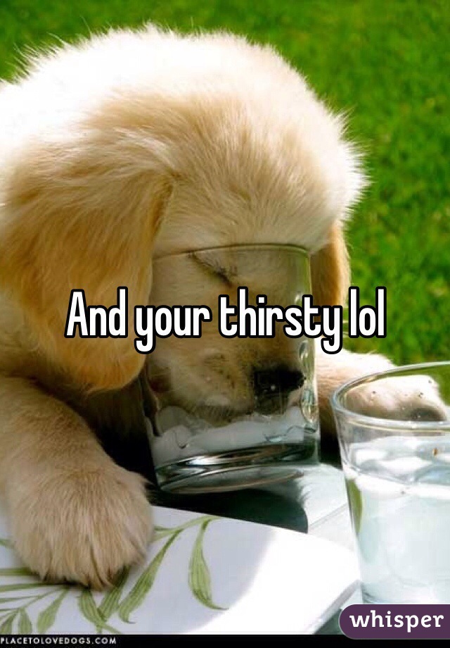 And your thirsty lol