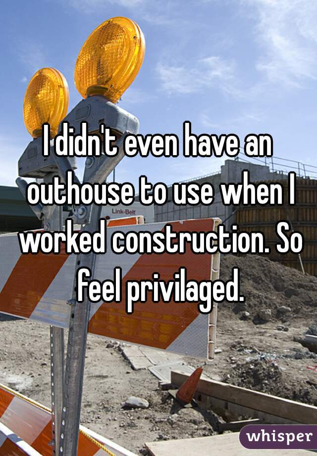 I didn't even have an outhouse to use when I worked construction. So feel privilaged.