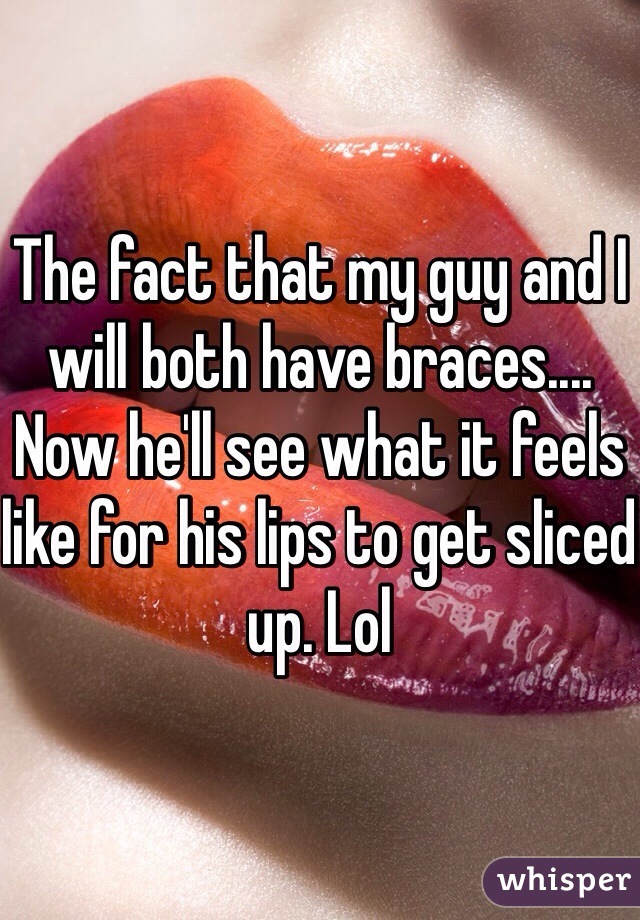 The fact that my guy and I will both have braces.... Now he'll see what it feels like for his lips to get sliced up. Lol