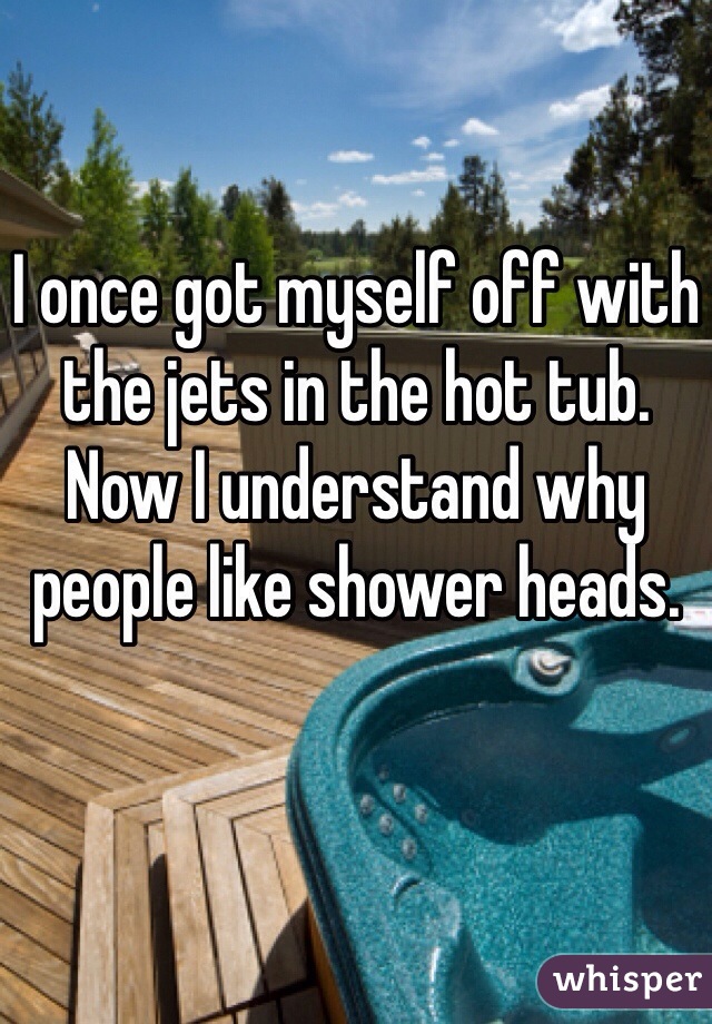 I once got myself off with the jets in the hot tub. Now I understand why people like shower heads.