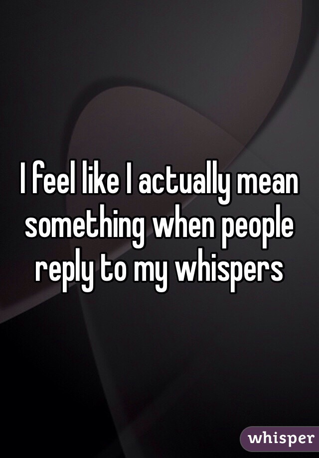 I feel like I actually mean something when people reply to my whispers 