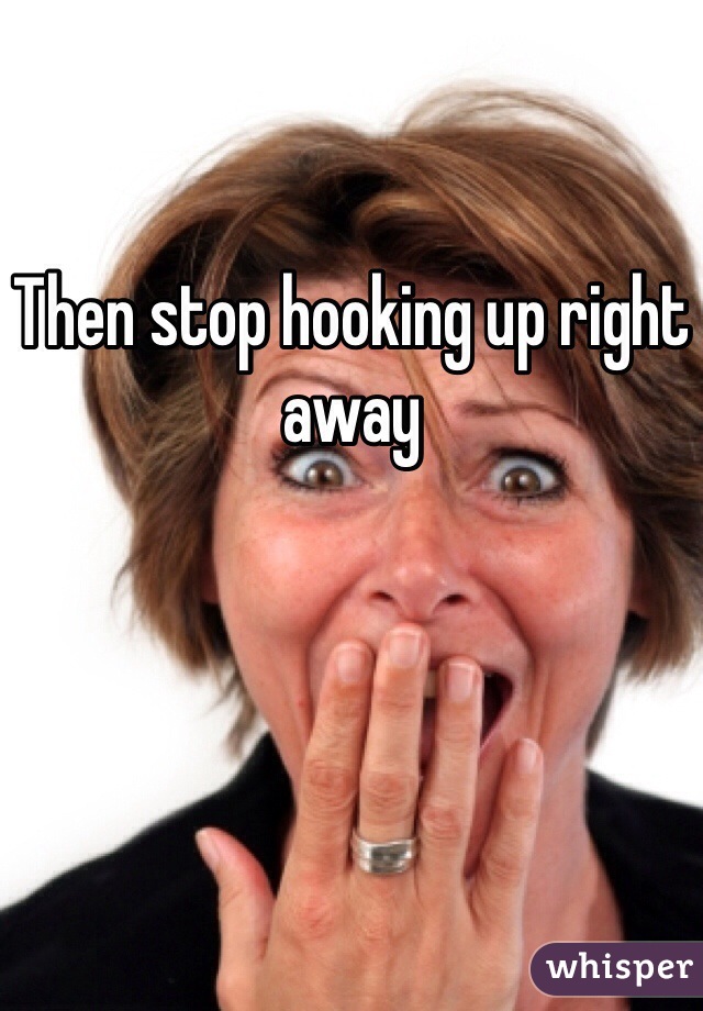 Then stop hooking up right away