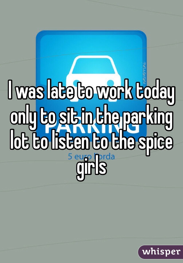 I was late to work today only to sit in the parking lot to listen to the spice girls 