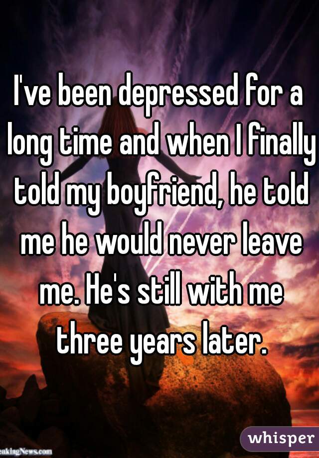 I've been depressed for a long time and when I finally told my boyfriend, he told me he would never leave me. He's still with me three years later.