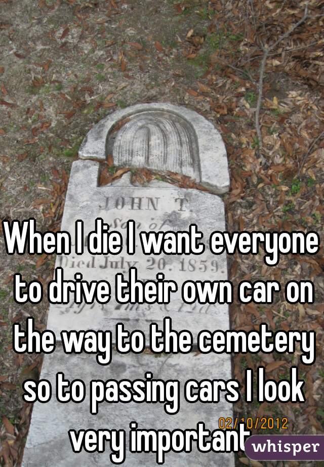 When I die I want everyone to drive their own car on the way to the cemetery so to passing cars I look very important 