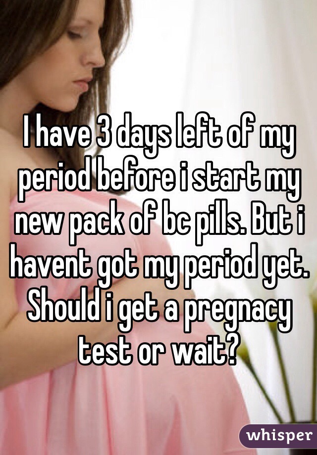 I have 3 days left of my period before i start my new pack of bc pills. But i havent got my period yet. Should i get a pregnacy test or wait? 
