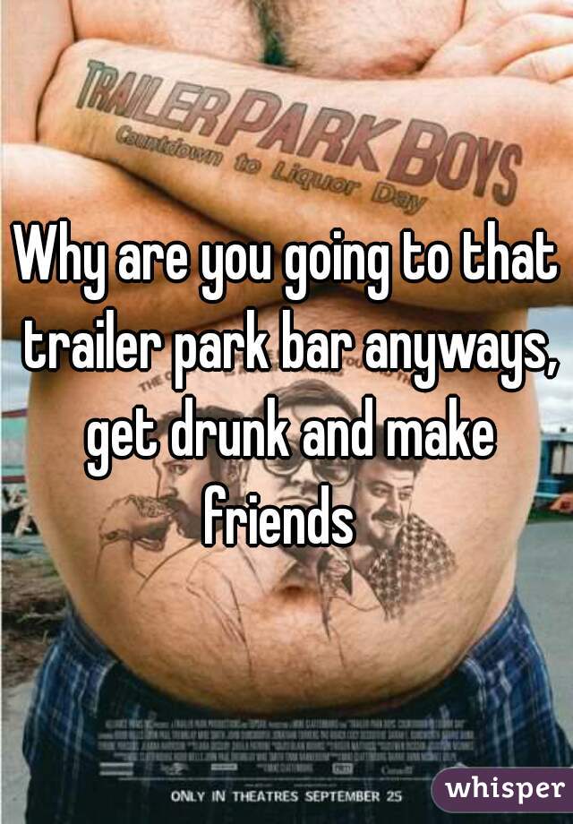 Why are you going to that trailer park bar anyways, get drunk and make friends  