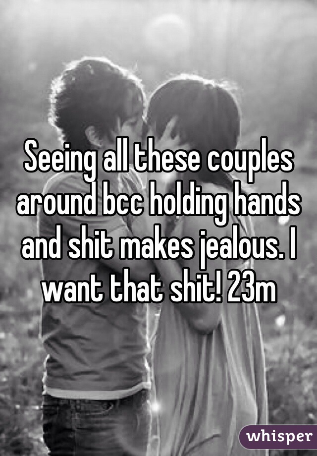Seeing all these couples around bcc holding hands and shit makes jealous. I want that shit! 23m