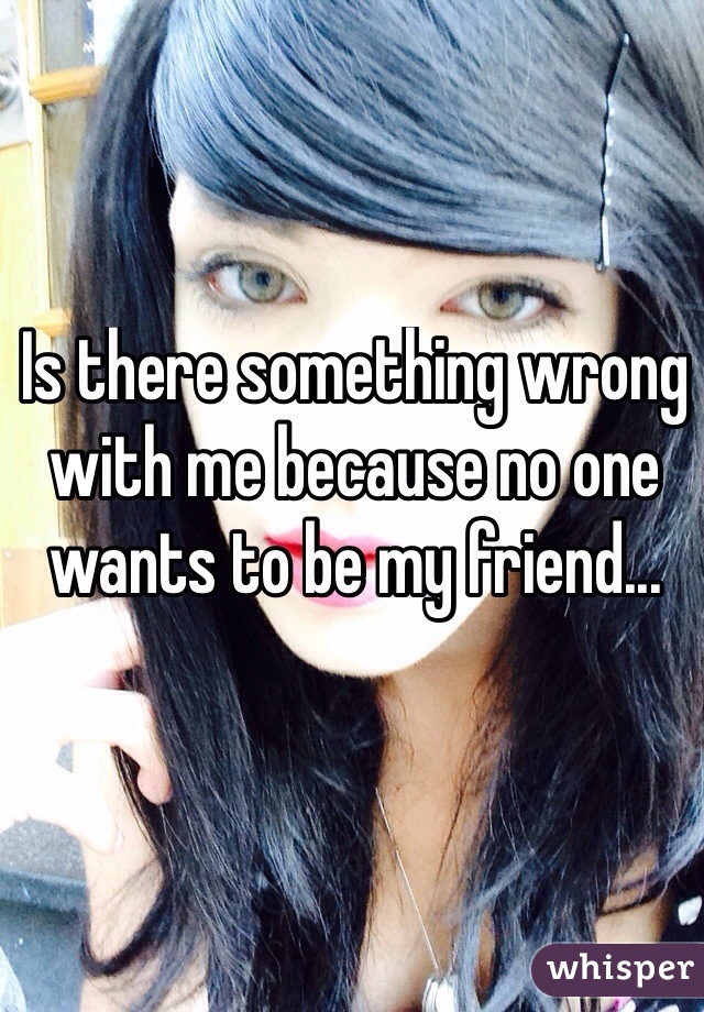 Is there something wrong with me because no one wants to be my friend...
