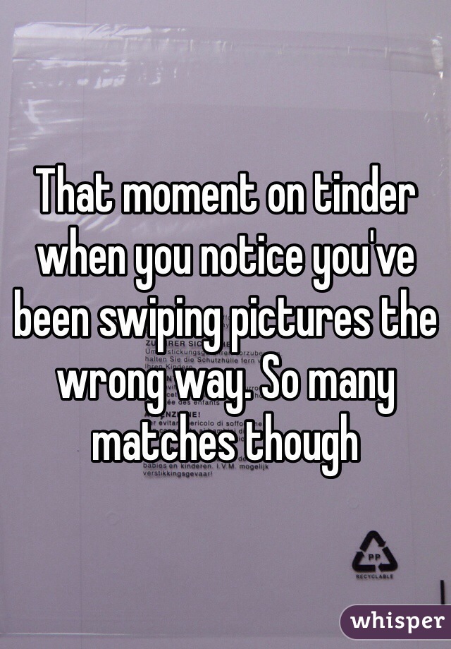 That moment on tinder when you notice you've been swiping pictures the wrong way. So many matches though