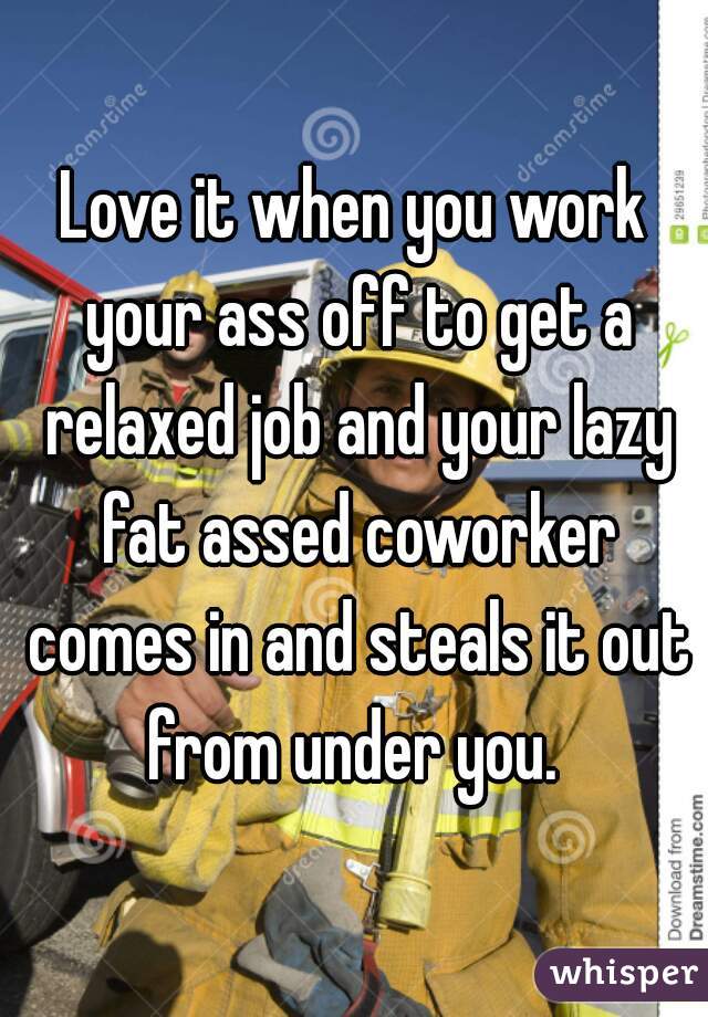 Love it when you work your ass off to get a relaxed job and your lazy fat assed coworker comes in and steals it out from under you. 