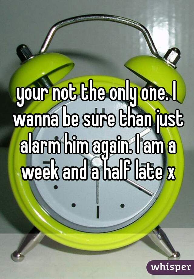 your not the only one. I wanna be sure than just alarm him again. I am a week and a half late x