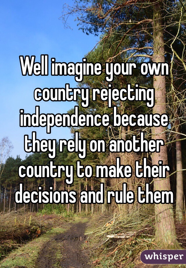 Well imagine your own country rejecting independence because they rely on another country to make their decisions and rule them