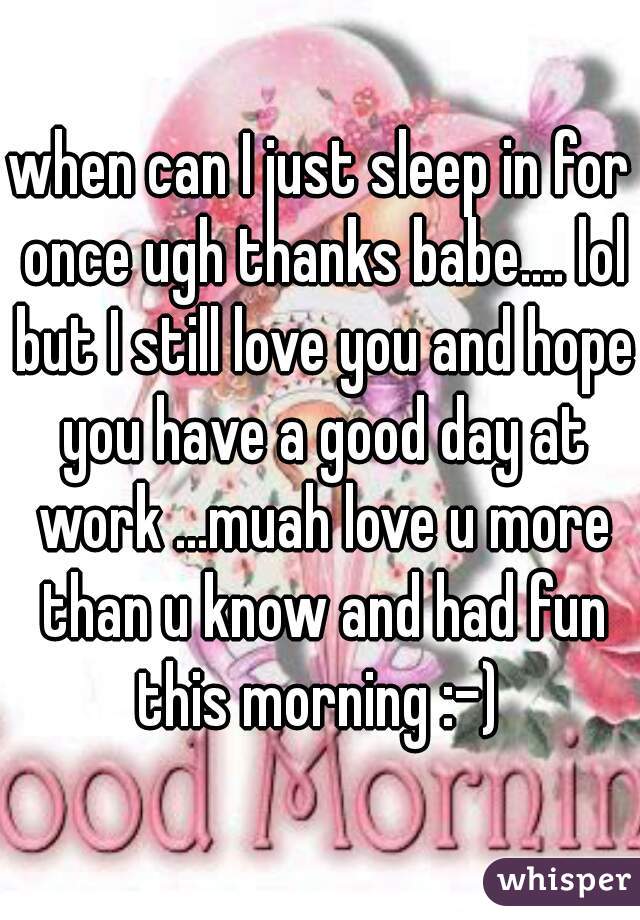 when can I just sleep in for once ugh thanks babe.... lol but I still love you and hope you have a good day at work ...muah love u more than u know and had fun this morning :-) 