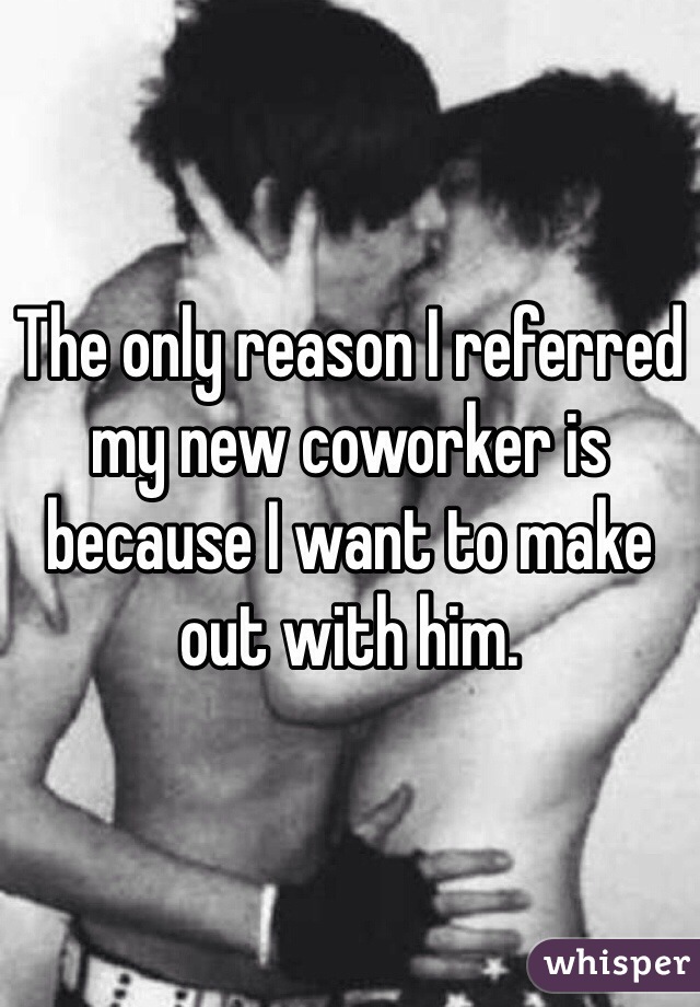 The only reason I referred my new coworker is because I want to make out with him. 