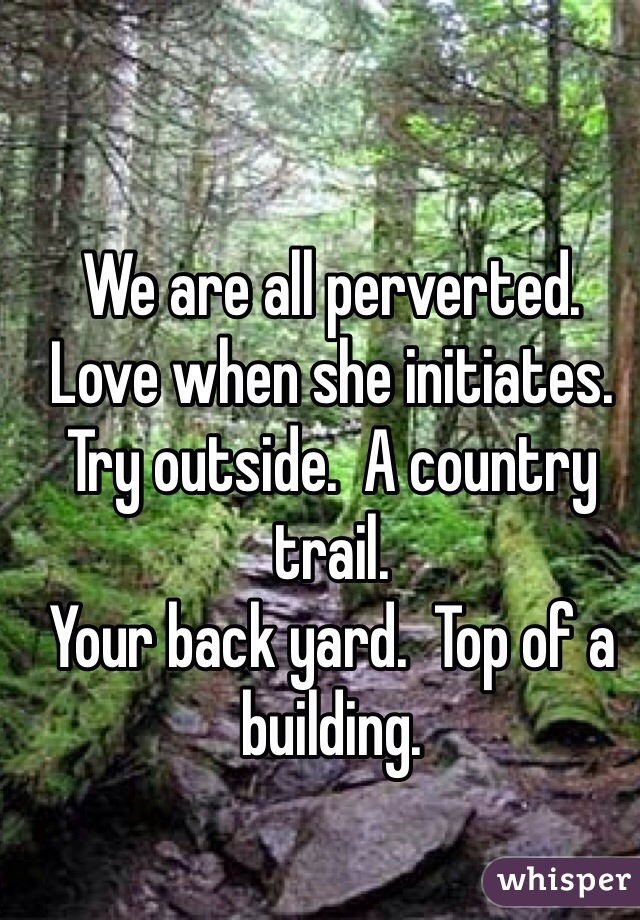 We are all perverted.  
Love when she initiates. 
Try outside.  A country trail. 
Your back yard.  Top of a building.  