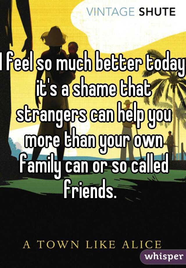 I feel so much better today it's a shame that strangers can help you more than your own family can or so called friends.  