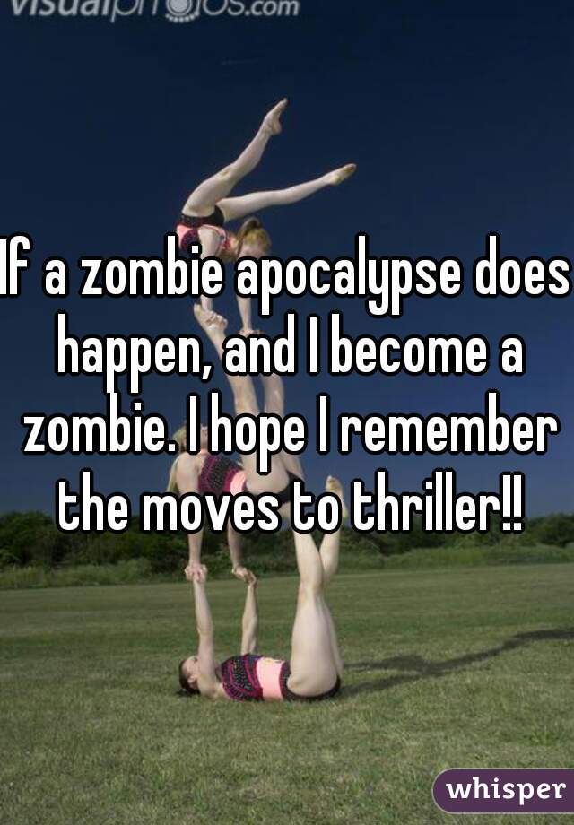 If a zombie apocalypse does happen, and I become a zombie. I hope I remember the moves to thriller!!