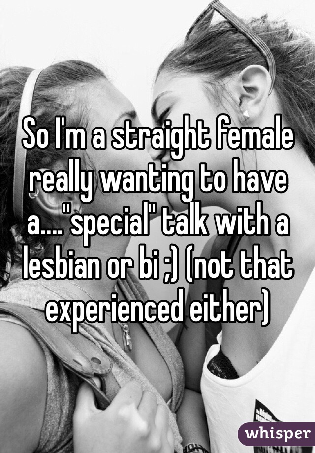 So I'm a straight female really wanting to have a...."special" talk with a lesbian or bi ;) (not that experienced either)