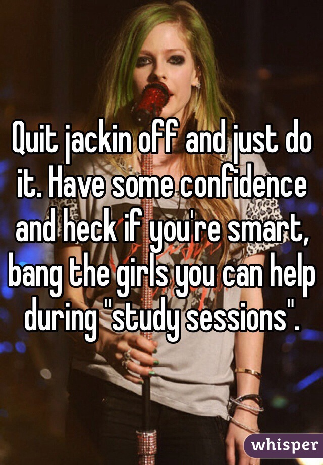 Quit jackin off and just do it. Have some confidence and heck if you're smart, bang the girls you can help during "study sessions". 