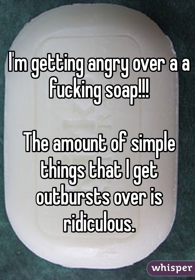 I'm getting angry over a a fucking soap!!!

The amount of simple things that I get outbursts over is ridiculous.