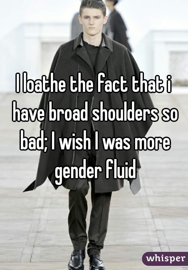 I loathe the fact that i have broad shoulders so bad; I wish I was more gender fluid