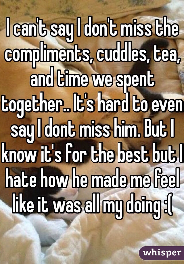 I can't say I don't miss the compliments, cuddles, tea, and time we spent together.. It's hard to even say I dont miss him. But I know it's for the best but I hate how he made me feel like it was all my doing :( 