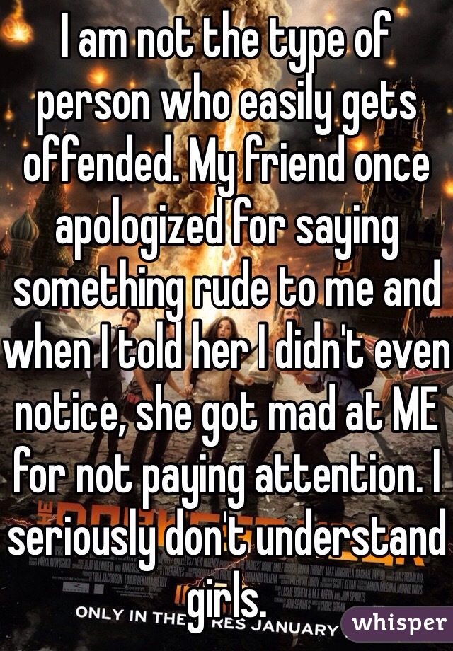 I am not the type of person who easily gets offended. My friend once apologized for saying something rude to me and when I told her I didn't even notice, she got mad at ME for not paying attention. I seriously don't understand girls. 