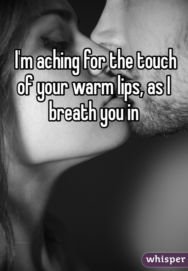  I'm aching for the touch of your warm lips, as I breath you in