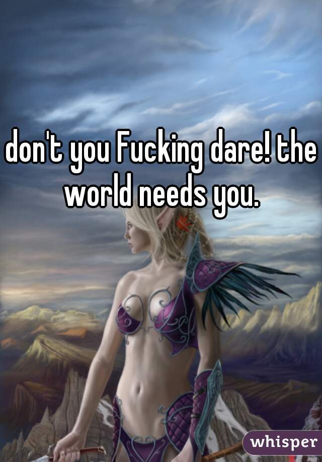 don't you Fucking dare! the world needs you. 