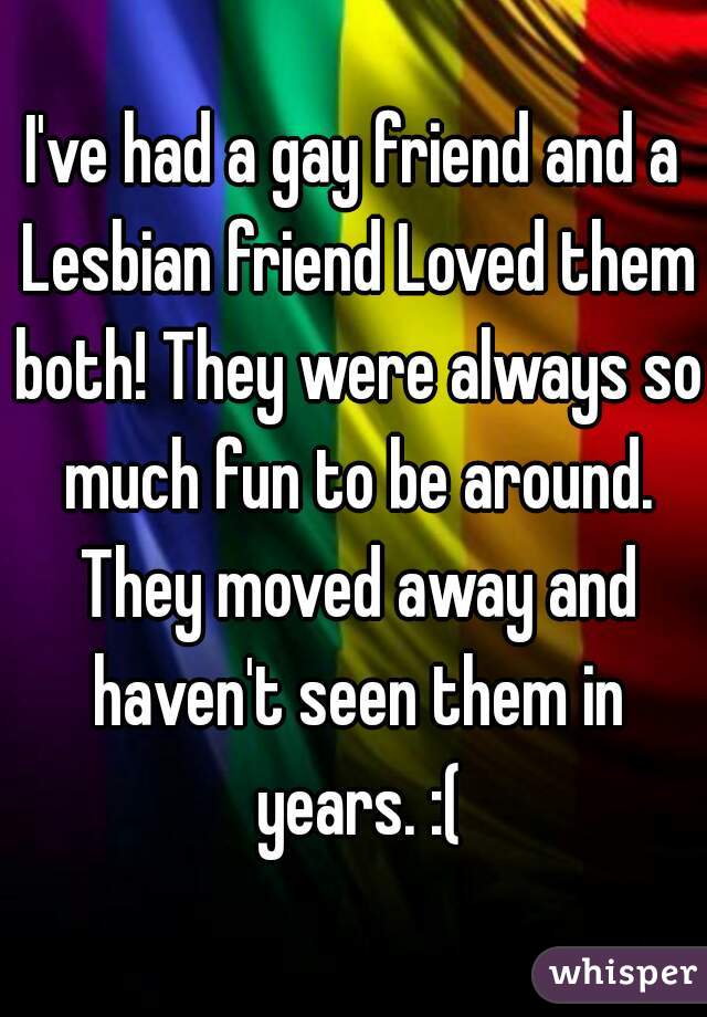 I've had a gay friend and a Lesbian friend Loved them both! They were always so much fun to be around. They moved away and haven't seen them in years. :(