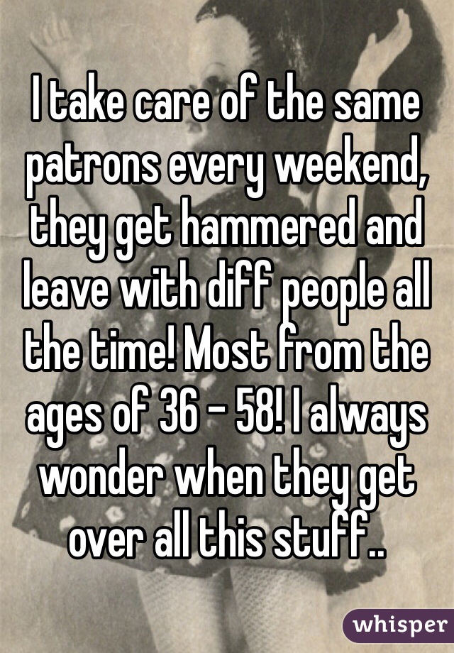 I take care of the same patrons every weekend, they get hammered and leave with diff people all the time! Most from the ages of 36 - 58! I always wonder when they get over all this stuff..