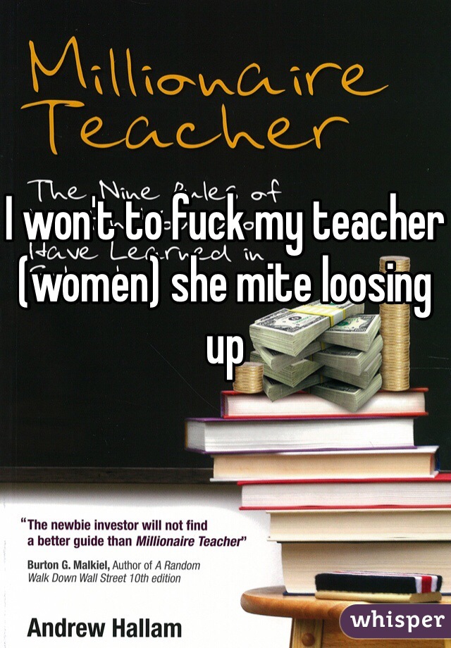 I won't to fuck my teacher (women) she mite loosing up